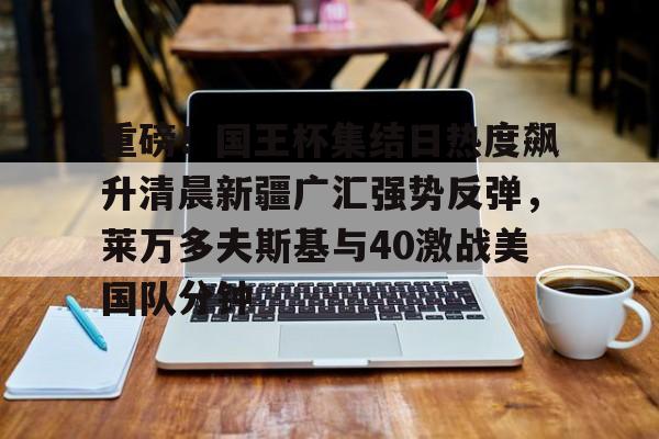 kaiyun体育登录重磅！国王杯集结日热度飙升清晨新疆广汇强势反弹，莱万多夫斯基与40激战美国队分钟的简单介绍